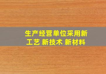 生产经营单位采用新工艺 新技术 新材料